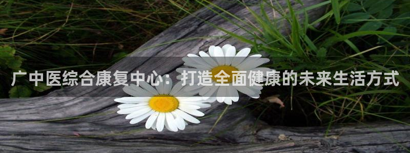 凯捷体育平台注册流程视频：广中医综合康复中心：打造全