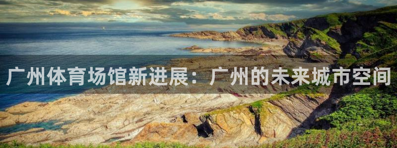 凯捷体育神州：广州体育场馆新进展：广州的未来城市空间