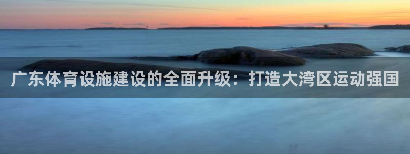凯捷体育官方：广东体育设施建设的全面升级：打造大湾区